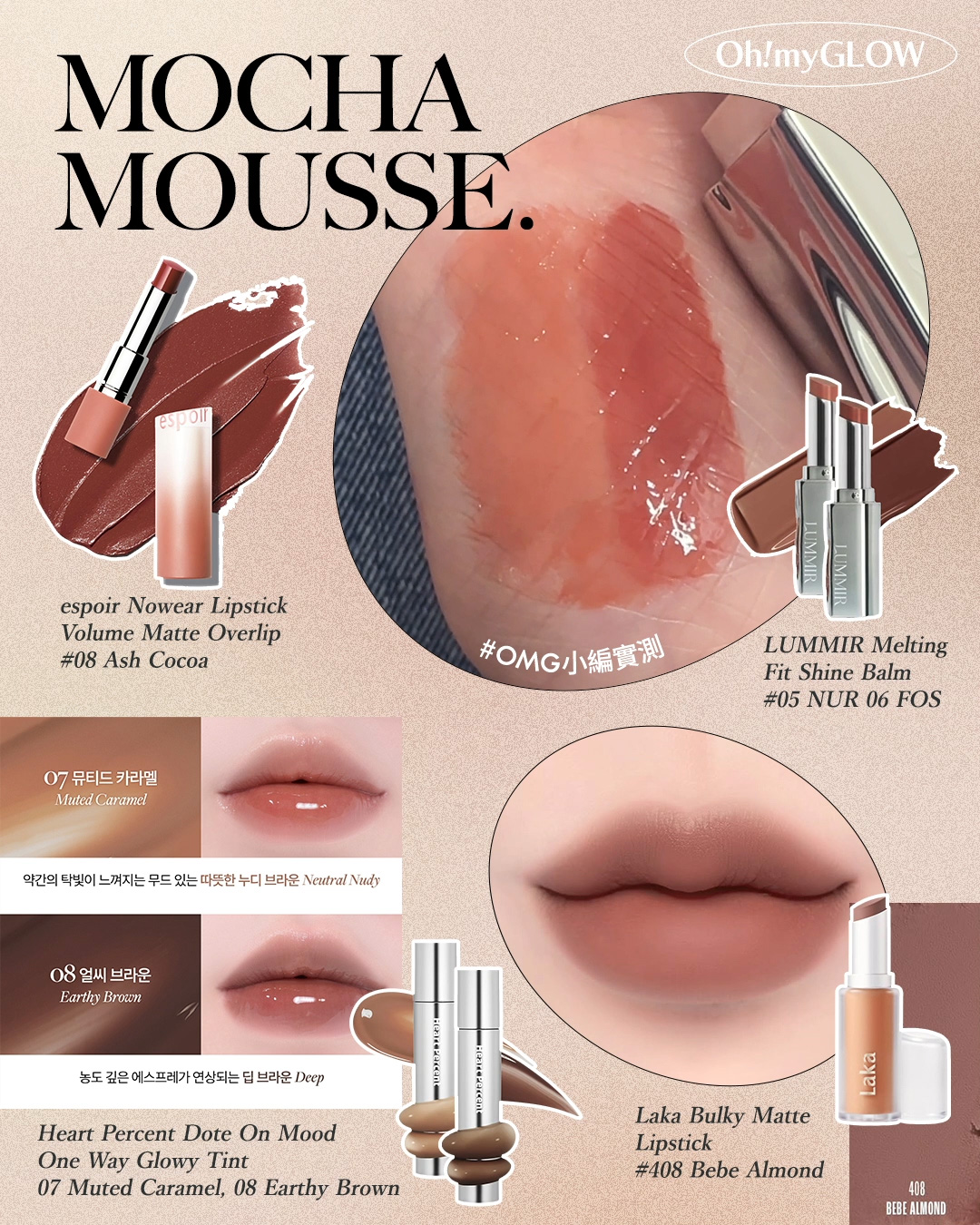 迎接2025第一擊 打造PANTONE年度代表色彩——Mocha Mousse 摩卡慕斯妝容 新年就以甜美又知性的暖棕色調開始~ espoir Nowear Lipstick Volume Matte Overlip立體霧面唇膏(#01-08) – 8色選擇 #08 Ash Cocoa LUMMIR Melting Fit Shine Balm 高光水光潤澤唇膏 – 14色選擇 #05 NUR #06 FOS HEART PERCENT Dote On Mood One Way Glowy Tint 一塗極緻水亮鏡面唇釉 – 12色選擇 #07 Muted Caramel #08 Earthy Brown Laka Bulky Matte Lipstick 豐唇柔滑霧面唇膏 (#401-410) – 10色選擇 #408 Bebe Almond