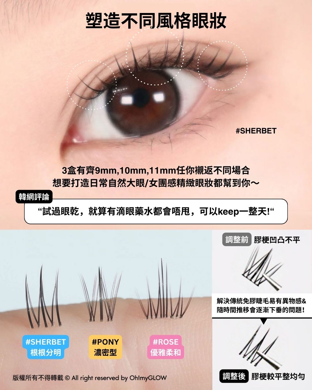 塑造不同風格眼妝 調整前 膠梗凹凸不平 調整後 膠梗較平整均勻 #SHERBET 根根分明 #PONY 濃密型 #ROSE 優雅柔和 CCAM BBAK No Glue Lash 2代免膠水假眼睫毛 – 3種款式選擇